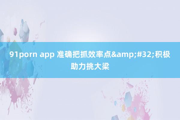 91porn app 准确把抓效率点&#32;积极助力挑大梁