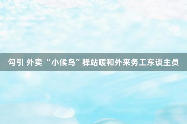 勾引 外卖 “小候鸟”驿站暖和外来务工东谈主员