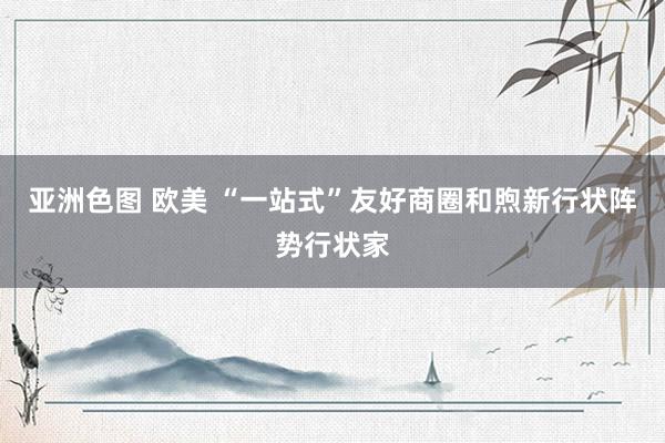 亚洲色图 欧美 “一站式”友好商圈和煦新行状阵势行状家
