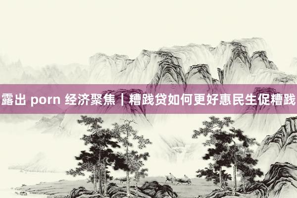 露出 porn 经济聚焦｜糟践贷如何更好惠民生促糟践