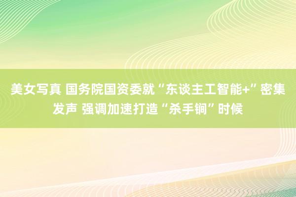 美女写真 国务院国资委就“东谈主工智能+”密集发声 强调加速打造“杀手锏”时候