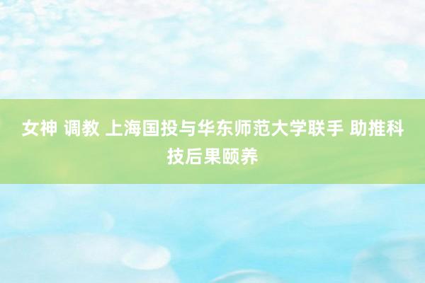 女神 调教 上海国投与华东师范大学联手 助推科技后果颐养