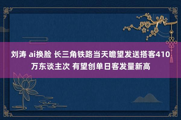 刘涛 ai换脸 长三角铁路当天瞻望发送搭客410万东谈主次 有望创单日客发量新高