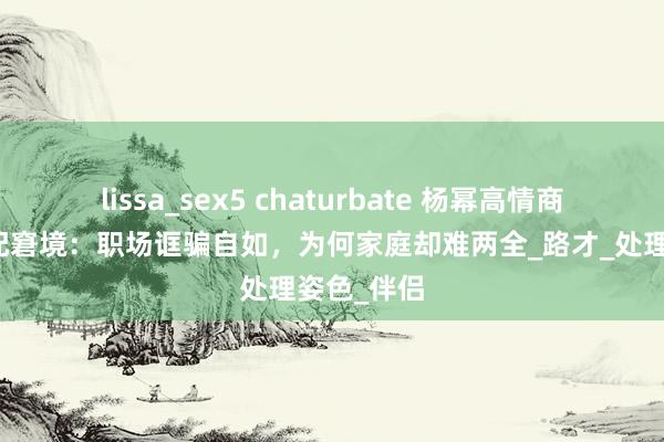 lissa_sex5 chaturbate 杨幂高情商背后的婚配窘境：职场诓骗自如，为何家庭却难两全_路才_处理姿色_伴侣