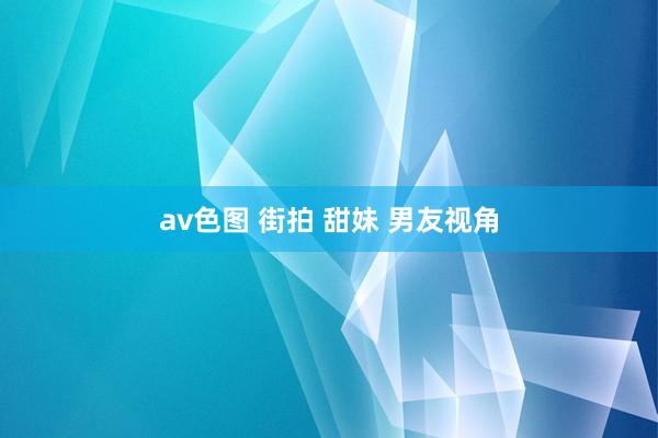 av色图 街拍 甜妹 男友视角