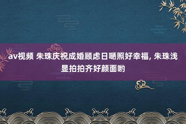 av视频 朱珠庆祝成婚顾虑日嗮照好幸福， 朱珠浅显拍拍齐好颜面哟