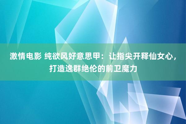 激情电影 纯欲风好意思甲：让指尖开释仙女心，打造逸群绝伦的前卫魔力