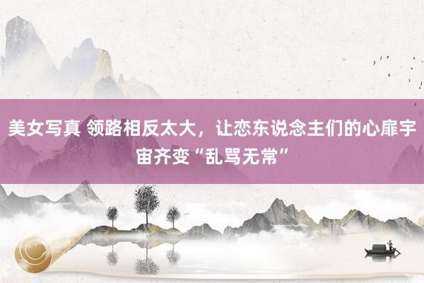 美女写真 领路相反太大，让恋东说念主们的心扉宇宙齐变“乱骂无常”