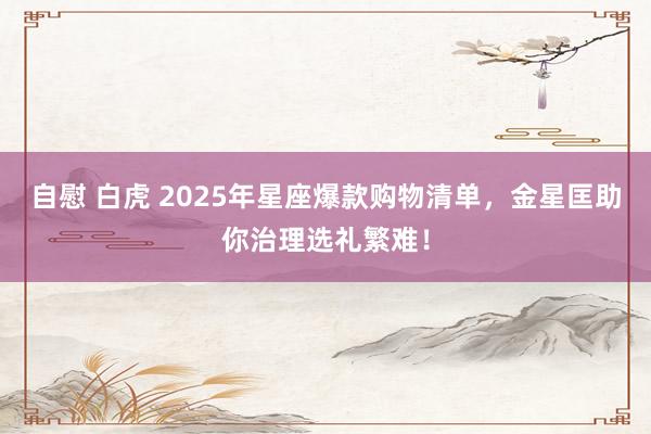 自慰 白虎 2025年星座爆款购物清单，金星匡助你治理选礼繁难！