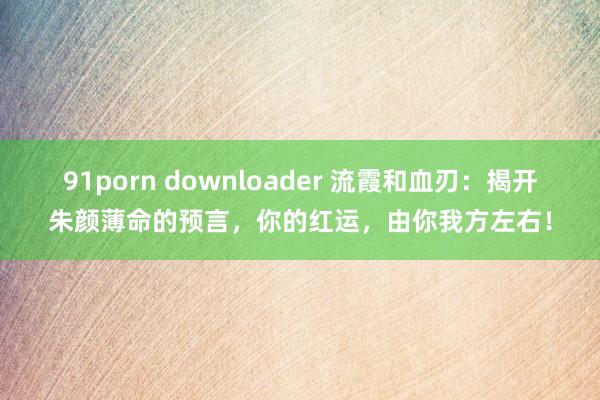 91porn downloader 流霞和血刃：揭开朱颜薄命的预言，你的红运，由你我方左右！