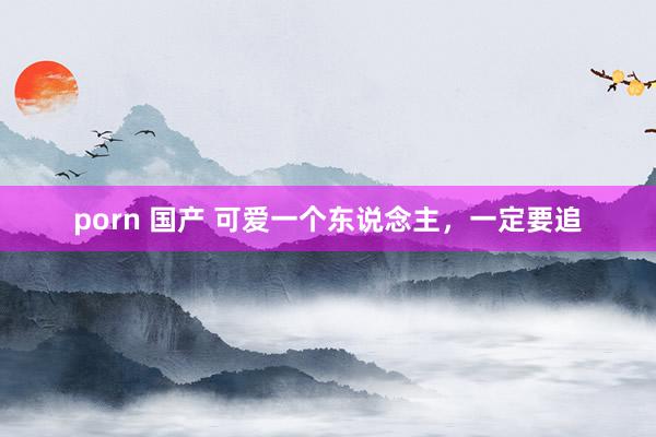 porn 国产 可爱一个东说念主，一定要追