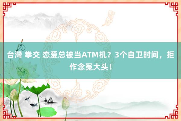 台灣 拳交 恋爱总被当ATM机？3个自卫时间，拒作念冤大头！