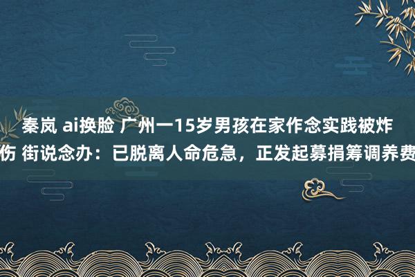 秦岚 ai换脸 广州一15岁男孩在家作念实践被炸伤 街说念办：已脱离人命危急，正发起募捐筹调养费