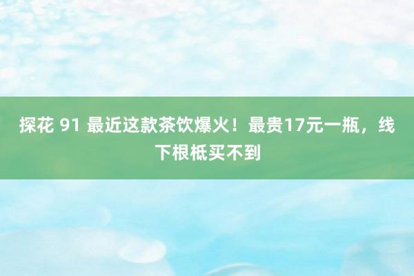 探花 91 最近这款茶饮爆火！最贵17元一瓶，线下根柢买不到