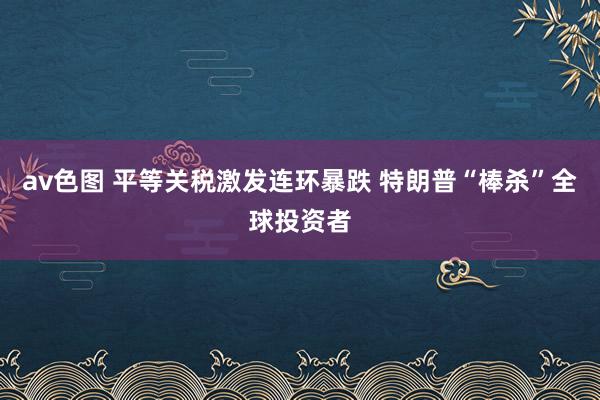 av色图 平等关税激发连环暴跌 特朗普“棒杀”全球投资者
