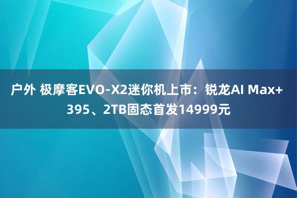 户外 极摩客EVO-X2迷你机上市：锐龙AI Max+ 395、2TB固态首发14999元