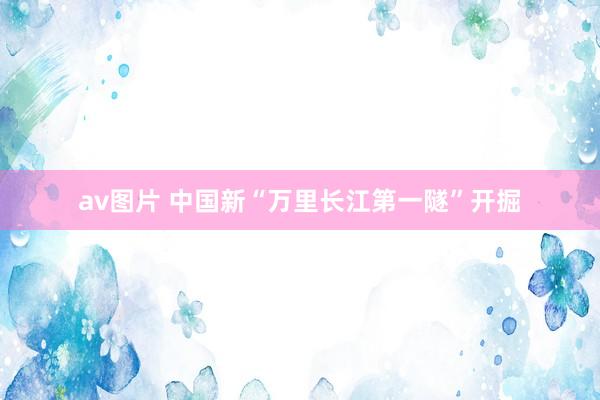 av图片 中国新“万里长江第一隧”开掘