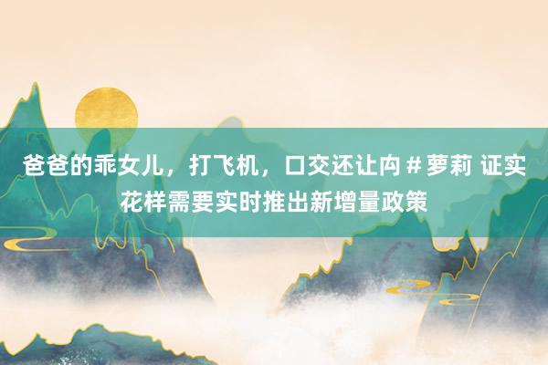 爸爸的乖女儿，打飞机，口交还让禸＃萝莉 证实花样需要实时推出新增量政策