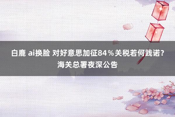 白鹿 ai换脸 对好意思加征84％关税若何践诺？海关总署夜深公告