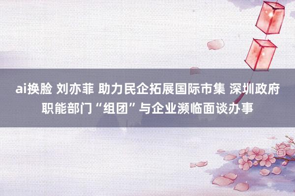 ai换脸 刘亦菲 助力民企拓展国际市集 深圳政府职能部门“组团”与企业濒临面谈办事
