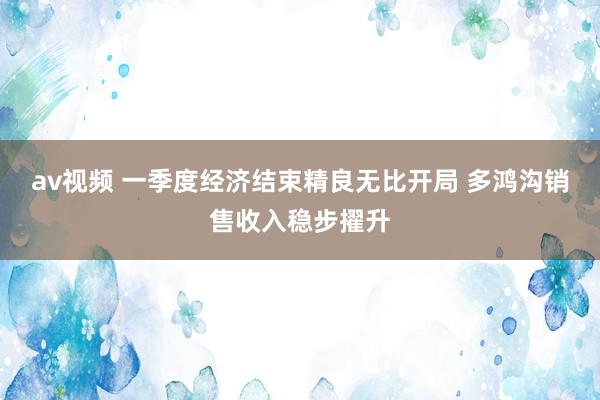 av视频 一季度经济结束精良无比开局 多鸿沟销售收入稳步擢升
