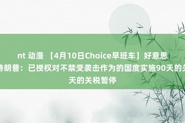 nt 动漫 【4月10日Choice早班车】好意思国总统特朗普：已授权对不禁受袭击作为的国度实施90天的关税暂停