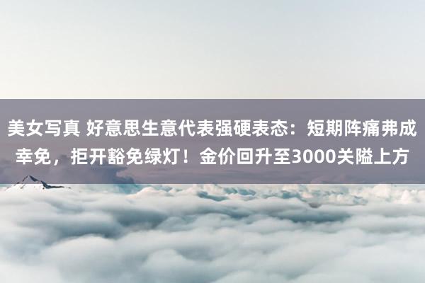 美女写真 好意思生意代表强硬表态：短期阵痛弗成幸免，拒开豁免绿灯！金价回升至3000关隘上方