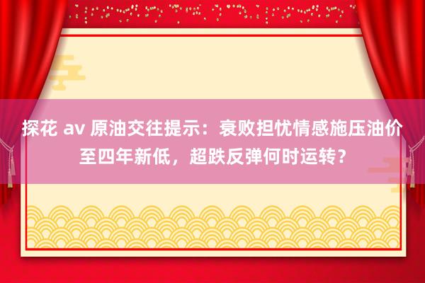 探花 av 原油交往提示：衰败担忧情感施压油价至四年新低，超跌反弹何时运转？
