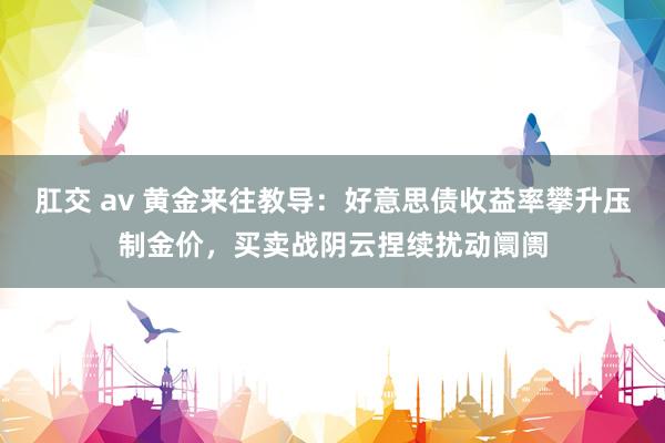 肛交 av 黄金来往教导：好意思债收益率攀升压制金价，买卖战阴云捏续扰动阛阓
