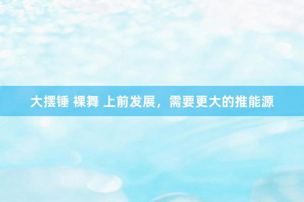 大摆锤 裸舞 上前发展，需要更大的推能源