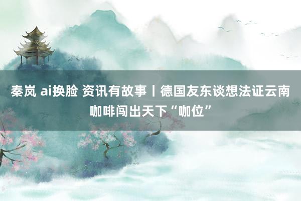 秦岚 ai换脸 资讯有故事丨德国友东谈想法证云南咖啡闯出天下“咖位”