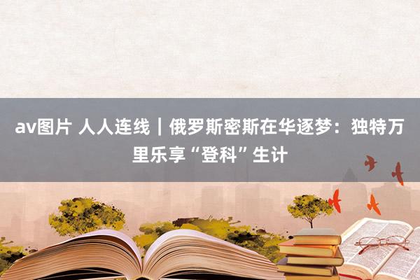 av图片 人人连线｜俄罗斯密斯在华逐梦：独特万里乐享“登科”生计
