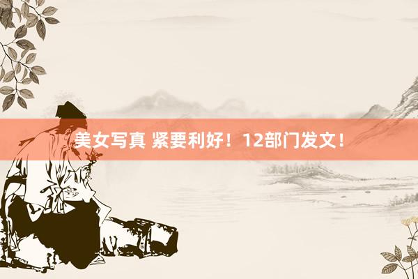 美女写真 紧要利好！12部门发文！