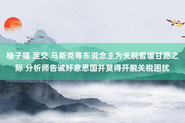 柚子猫 足交 马斯克等东说念主为关税暂缓甘愿之际 分析师告诫好意思国并莫得开脱关税困扰