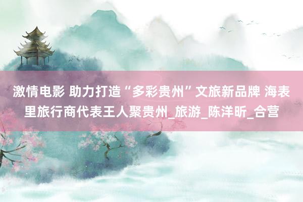 激情电影 助力打造“多彩贵州”文旅新品牌 海表里旅行商代表王人聚贵州_旅游_陈洋昕_合营