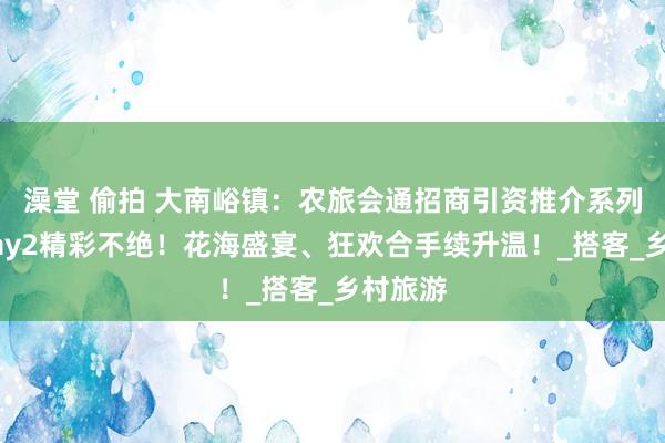 澡堂 偷拍 大南峪镇：农旅会通招商引资推介系列手脚Day2精彩不绝！花海盛宴、狂欢合手续升温！_搭客_乡村旅游