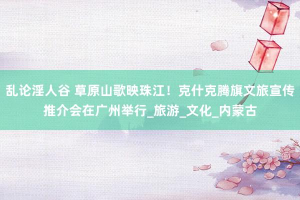 乱论淫人谷 草原山歌映珠江！克什克腾旗文旅宣传推介会在广州举行_旅游_文化_内蒙古