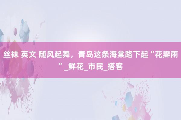 丝袜 英文 随风起舞，青岛这条海棠路下起“花瓣雨”_鲜花_市民_搭客