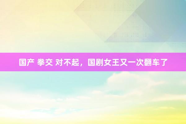 国产 拳交 对不起，国剧女王又一次翻车了