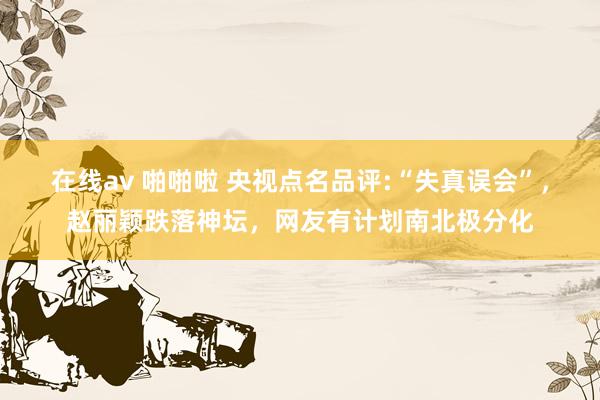 在线av 啪啪啦 央视点名品评:“失真误会”，赵丽颖跌落神坛，网友有计划南北极分化