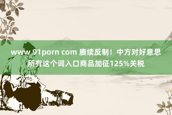www 91porn com 赓续反制！中方对好意思所有这个词入口商品加征125%关税