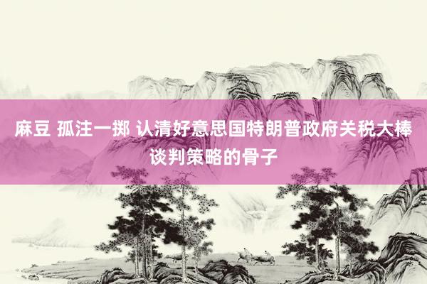 麻豆 孤注一掷 认清好意思国特朗普政府关税大棒谈判策略的骨子