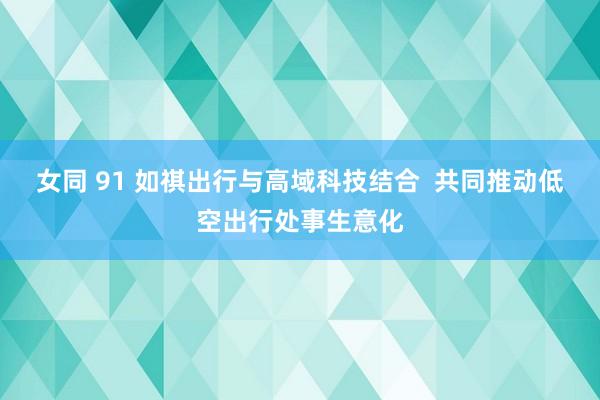 女同 91 如祺出行与高域科技结合  共同推动低空出行处事生意化