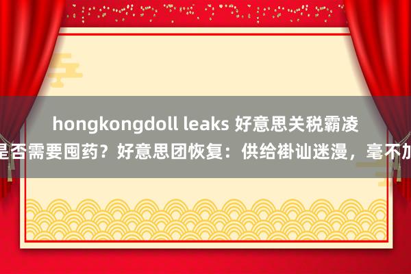 hongkongdoll leaks 好意思关税霸凌下是否需要囤药？好意思团恢复：供给褂讪迷漫，毫不加价