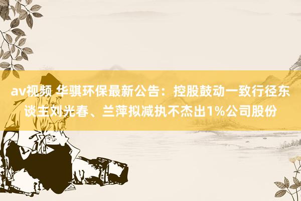 av视频 华骐环保最新公告：控股鼓动一致行径东谈主刘光春、兰萍拟减执不杰出1%公司股份