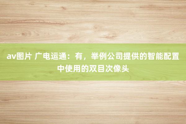 av图片 广电运通：有，举例公司提供的智能配置中使用的双目次像头