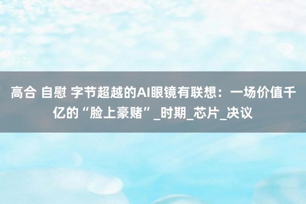 高合 自慰 字节超越的AI眼镜有联想：一场价值千亿的“脸上豪赌”_时期_芯片_决议