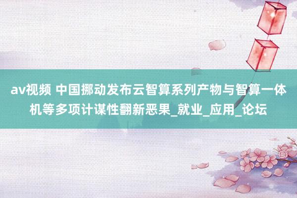 av视频 中国挪动发布云智算系列产物与智算一体机等多项计谋性翻新恶果_就业_应用_论坛
