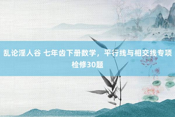 乱论淫人谷 七年齿下册数学，平行线与相交线专项检修30题