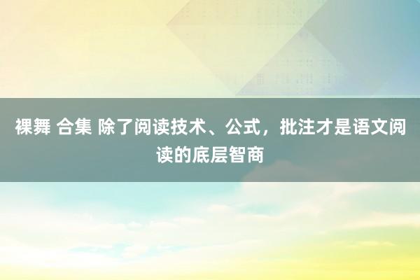 裸舞 合集 除了阅读技术、公式，批注才是语文阅读的底层智商